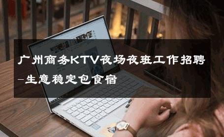 广州商务KTV夜场夜班工作招聘-生意稳定包食宿 