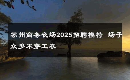 苏州商务夜场2025招聘模特-场子众多不穿工衣 