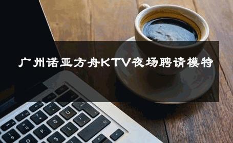 广州诺亚方舟KTV夜场聘请模特 