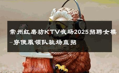 常州红磨坊KTV夜场2025招聘女模-穿便服领队驻场直招 