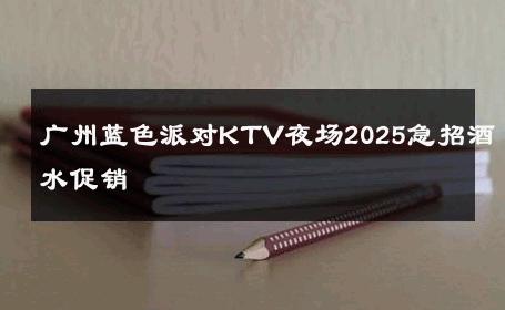 广州蓝色派对KTV夜场2025急招酒水促销 