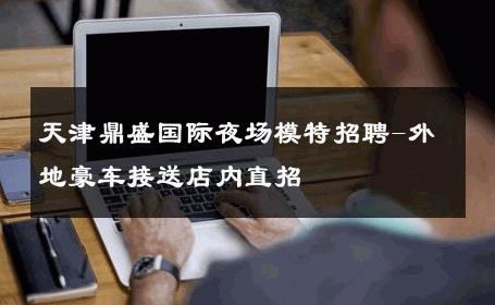 天津鼎盛国际夜场模特招聘-外地豪车接送店内直招 