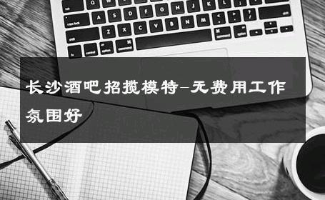 长沙酒吧招揽模特-无费用工作氛围好 