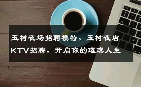 玉树夜场招聘模特，玉树夜店KTV招聘，开启你的璀璨人生