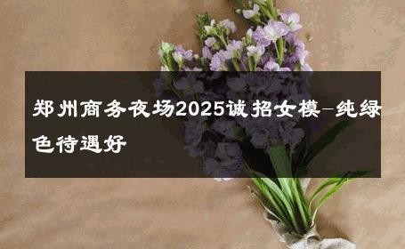 郑州商务夜场2025诚招女模-纯绿色待遇好 