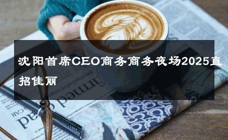 沈阳首席CEO商务商务夜场2025直招佳丽 