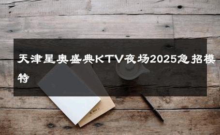 天津星奥盛典KTV夜场2025急招模特 