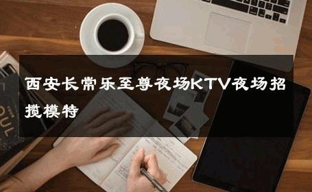 西安长常乐至尊夜场KTV夜场招揽模特 
