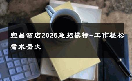 宜昌酒店2025急招模特-工作轻松需求量大 