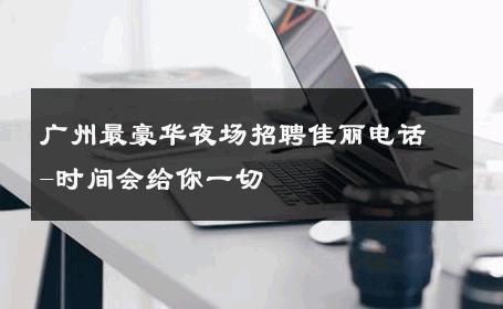 广州最豪华夜场招聘佳丽电话-时间会给你一切 