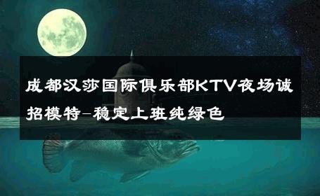 成都汉莎国际俱乐部KTV夜场诚招模特-稳定上班纯绿色 