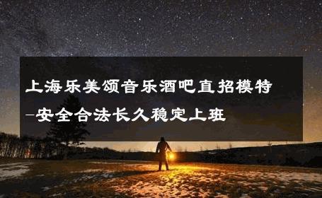 上海乐美颂音乐酒吧直招模特-安全合法长久稳定上班 