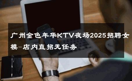 广州金色年华KTV夜场2025招聘女模-店内直招无任务 