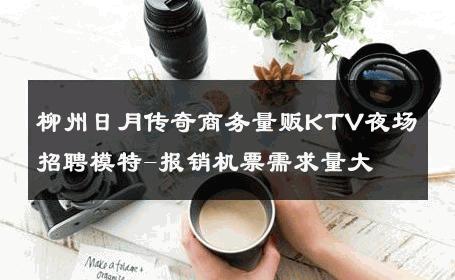柳州日月传奇商务量贩KTV夜场招聘模特-报销机票需求量大 