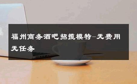福州商务酒吧招揽模特-无费用无任务 