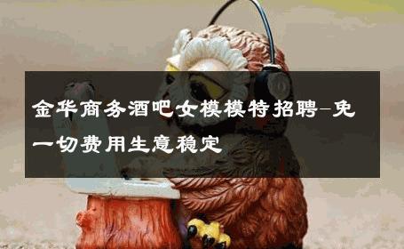 金华商务酒吧女模模特招聘-免一切费用生意稳定 