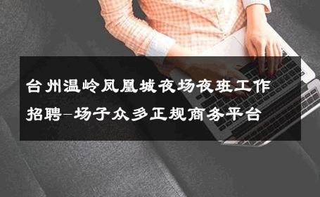 台州温岭凤凰城夜场夜班工作招聘-场子众多正规商务平台 