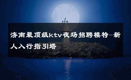济南最顶级ktv夜场招聘模特-新人入行指引塔 