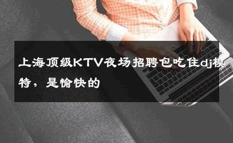 上海顶级KTV夜场招聘包吃住dj模特，是愉快的 