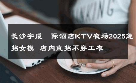 长沙宇成囯际酒店KTV夜场2025急招女模-店内直招不穿工衣 