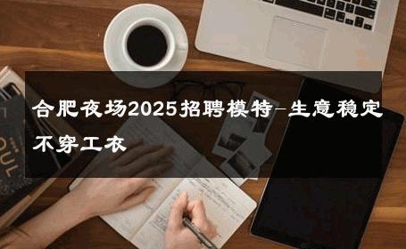 合肥夜场2025招聘模特-生意稳定不穿工衣 