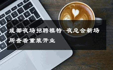 成都夜场招聘模特-夜总会新场所查看重装开业 
