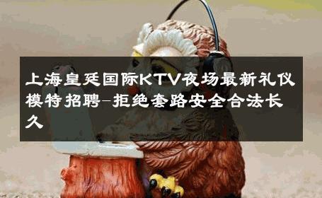 上海皇廷国际KTV夜场最新礼仪模特招聘-拒绝套路安全合法长久 