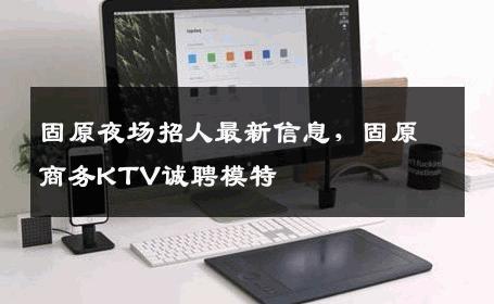 固原夜场招人最新信息，固原商务KTV诚聘模特