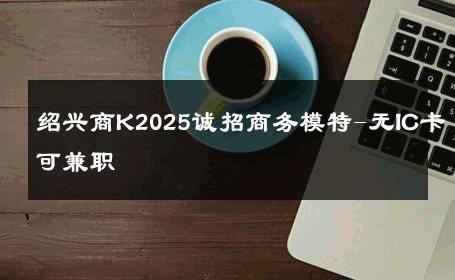 绍兴商K2025诚招商务模特-无IC卡可兼职 