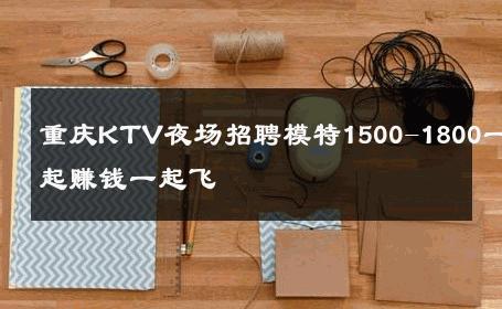 重庆KTV夜场招聘模特1500-1800一起赚钱一起飞 