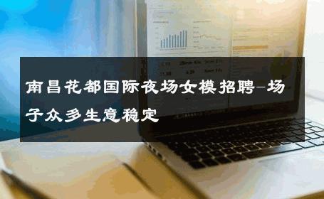 南昌花都国际夜场女模招聘-场子众多生意稳定 