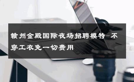 赣州金殿国际夜场招聘模特-不穿工衣免一切费用 