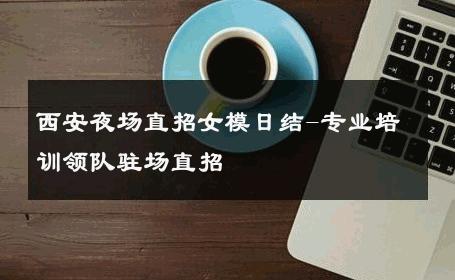 西安夜场直招女模日结-专业培训领队驻场直招 