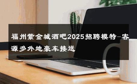 福州紫金城酒吧2025招聘模特-客源多外地豪车接送 