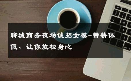 聊城商务夜场诚招女模-带薪休假，让你放松身心 