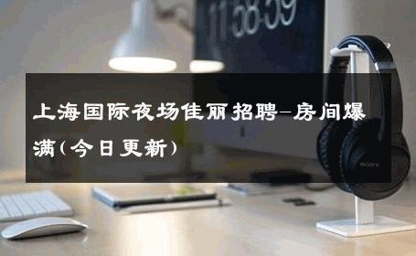 上海国际夜场佳丽招聘-房间爆满(今日更新) 