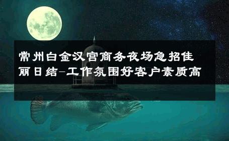 常州白金汉宫商务夜场急招佳丽日结-工作氛围好客户素质高 