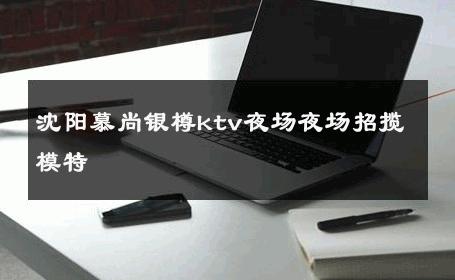 沈阳慕尚银樽ktv夜场夜场招揽模特 
