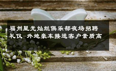 福州星光灿烂俱乐部夜场招聘礼仪-外地豪车接送客户素质高 