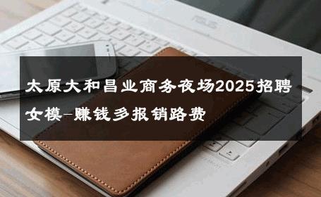 太原大和昌业商务夜场2025招聘女模-赚钱多报销路费 