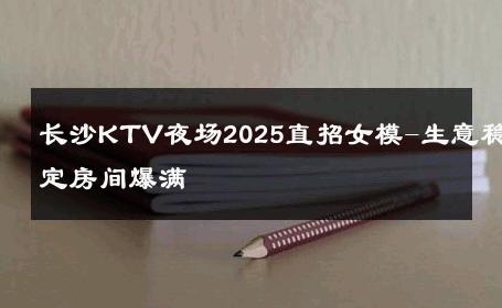 长沙KTV夜场2025直招女模-生意稳定房间爆满 