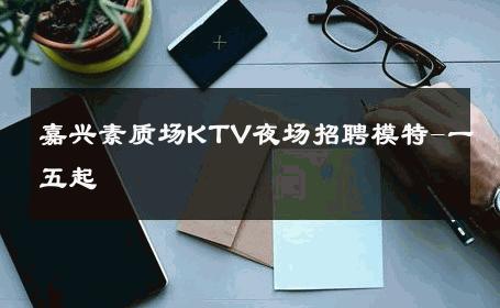 嘉兴素质场KTV夜场招聘模特-一五起 