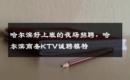 哈尔滨好上班的夜场招聘，哈尔滨商务KTV诚聘模特