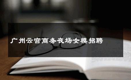 广州云宫商务夜场女模招聘 