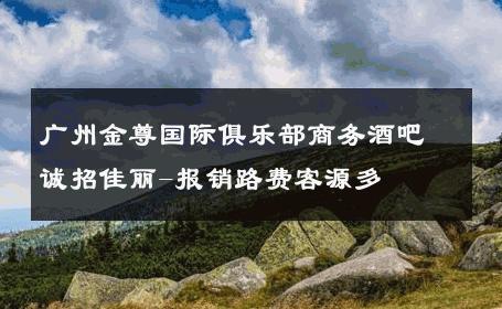 广州金尊国际俱乐部商务酒吧诚招佳丽-报销路费客源多 