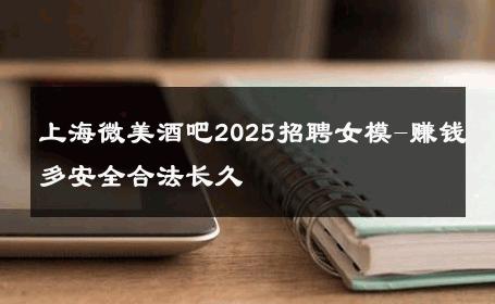 上海微美酒吧2025招聘女模-赚钱多安全合法长久 