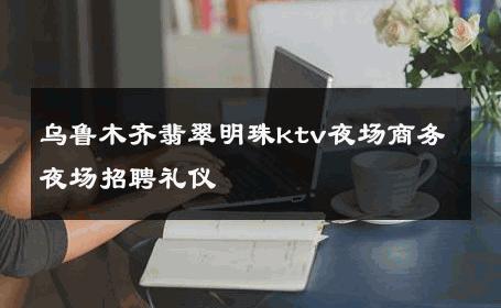 乌鲁木齐翡翠明珠ktv夜场商务夜场招聘礼仪 