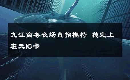 九江商务夜场直招模特-稳定上班无IC卡 