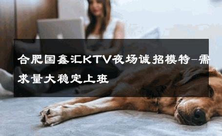 合肥国鑫汇KTV夜场诚招模特-需求量大稳定上班 