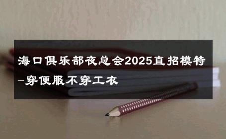 海口俱乐部夜总会2025直招模特-穿便服不穿工衣 